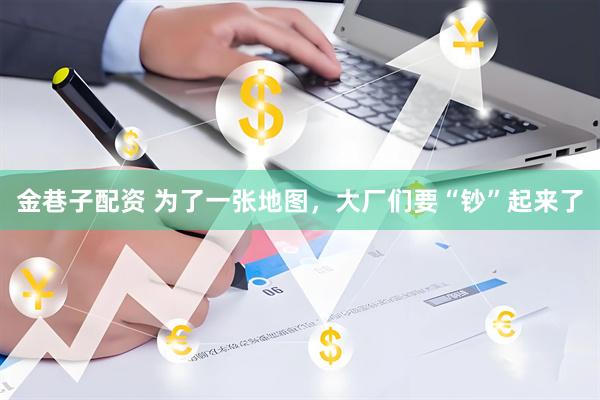 金巷子配资 为了一张地图，大厂们要“钞”起来了
