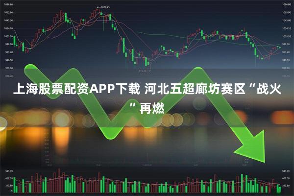 上海股票配资APP下载 河北五超廊坊赛区“战火”再燃