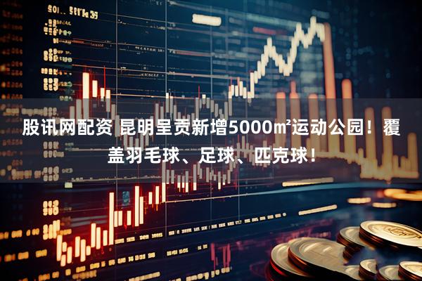 股讯网配资 昆明呈贡新增5000㎡运动公园！覆盖羽毛球、足球、匹克球！
