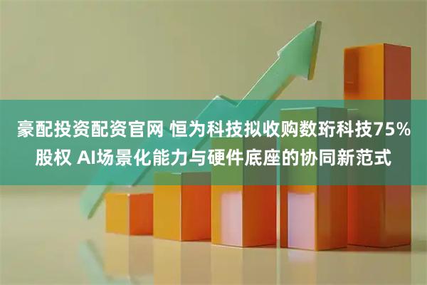 豪配投资配资官网 恒为科技拟收购数珩科技75%股权 AI场景化能力与硬件底座的协同新范式
