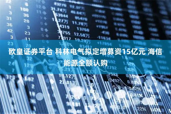 欧皇证券平台 科林电气拟定增募资15亿元 海信能源全额认购