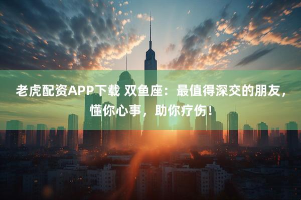 老虎配资APP下载 双鱼座：最值得深交的朋友，懂你心事，助你疗伤！