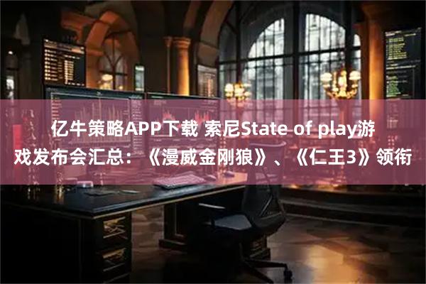 亿牛策略APP下载 索尼State of play游戏发布会汇总：《漫威金刚狼》、《仁王3》领衔