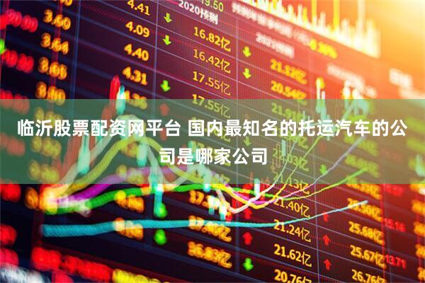 临沂股票配资网平台 国内最知名的托运汽车的公司是哪家公司