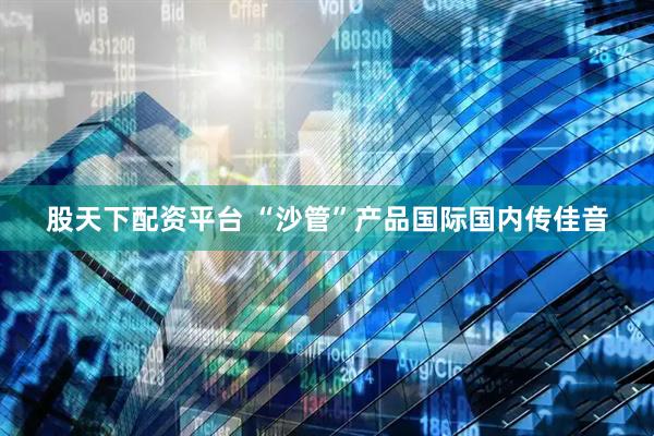 股天下配资平台 “沙管”产品国际国内传佳音