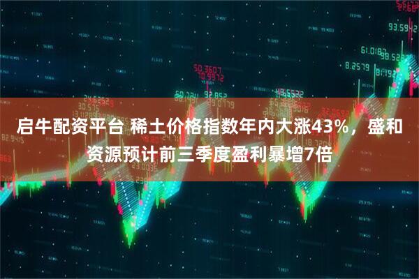启牛配资平台 稀土价格指数年内大涨43%，盛和资源预计前三季度盈利暴增7倍