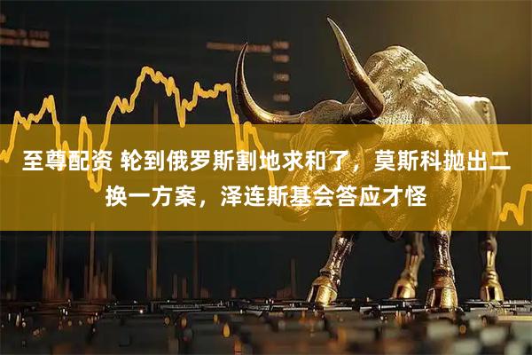 至尊配资 轮到俄罗斯割地求和了，莫斯科抛出二换一方案，泽连斯基会答应才怪