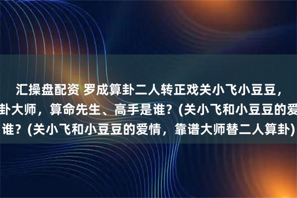 汇操盘配资 罗成算卦二人转正戏关小飞小豆豆，阜新靠谱的最厉害的算卦大师，算命先生、高手是谁？(关小飞和小豆豆的爱情，靠谱大师替二人算卦)