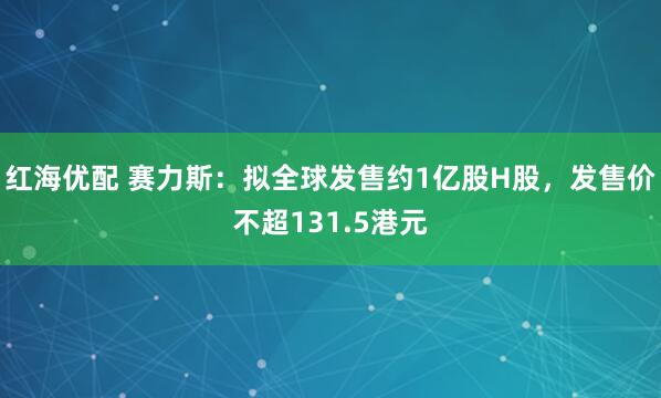 红海优配 赛力斯：拟全球发售约1亿股H股，发售价不超131.5港元