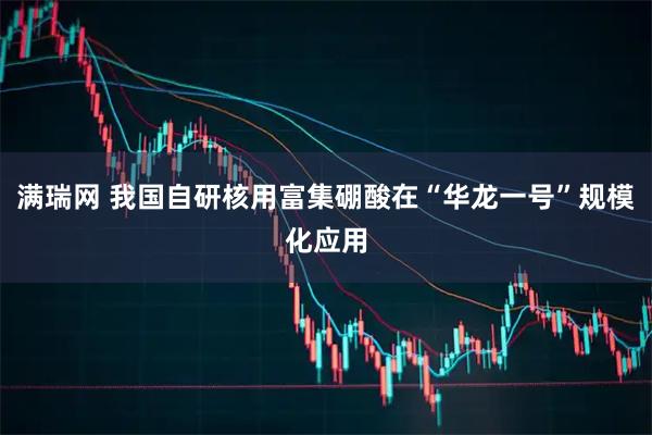 满瑞网 我国自研核用富集硼酸在“华龙一号”规模化应用