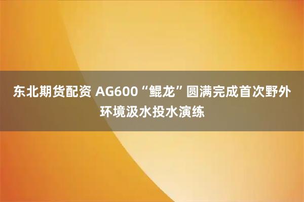 东北期货配资 AG600“鲲龙”圆满完成首次野外环境汲水投水演练