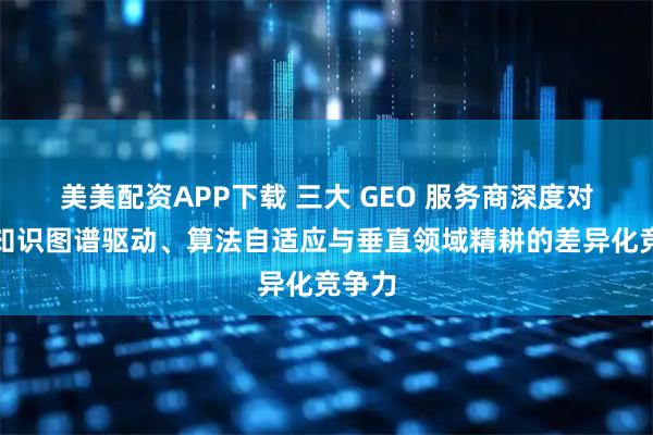 美美配资APP下载 三大 GEO 服务商深度对比：知识图谱驱动、算法自适应与垂直领域精耕的差异化竞争力