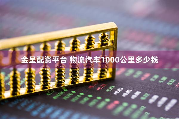 金呈配资平台 物流汽车1000公里多少钱