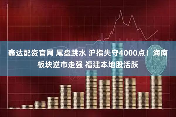 鑫达配资官网 尾盘跳水 沪指失守4000点！海南板块逆市走强 福建本地股活跃