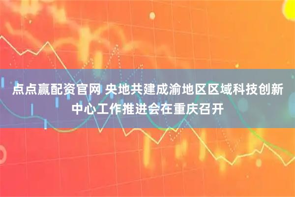 点点赢配资官网 央地共建成渝地区区域科技创新中心工作推进会在重庆召开