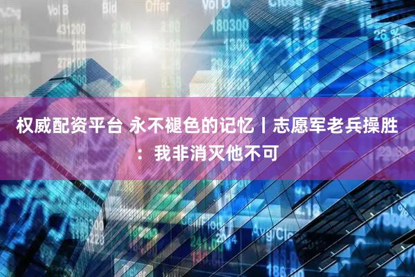 权威配资平台 永不褪色的记忆丨志愿军老兵操胜：我非消灭他不可