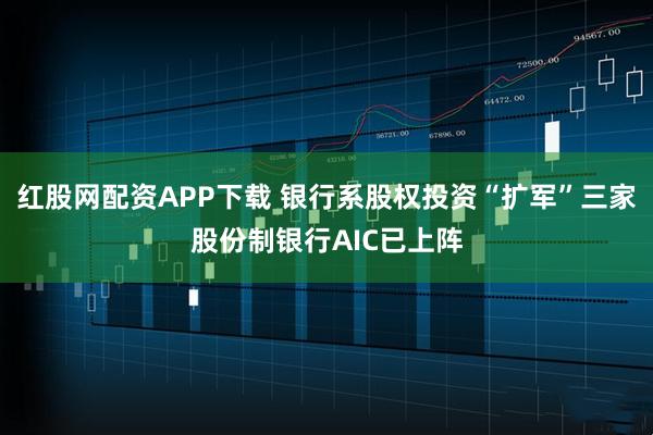 红股网配资APP下载 银行系股权投资“扩军”三家股份制银行AIC已上阵