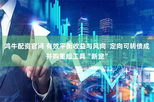 鸿牛配资官网 有效平衡收益与风向  定向可转债成并购重组工具“新宠”