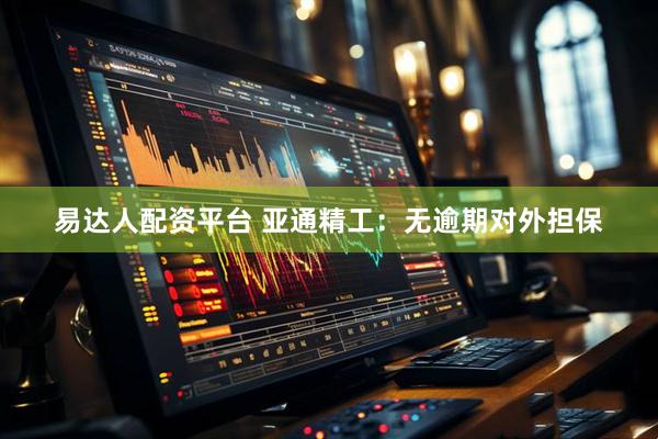 易达人配资平台 亚通精工：无逾期对外担保