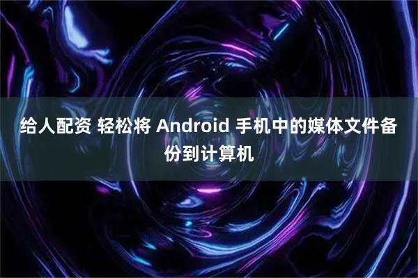 给人配资 轻松将 Android 手机中的媒体文件备份到计算机