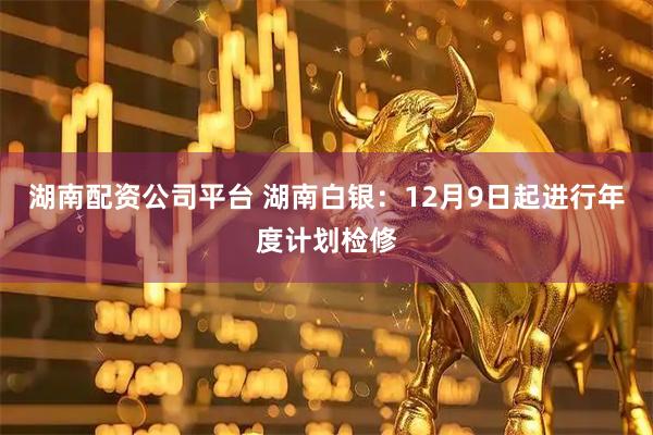 湖南配资公司平台 湖南白银：12月9日起进行年度计划检修