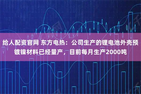 给人配资官网 东方电热：公司生产的锂电池外壳预镀镍材料已经量产，目前每月生产2000吨
