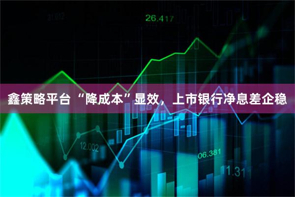 鑫策略平台 “降成本”显效，上市银行净息差企稳