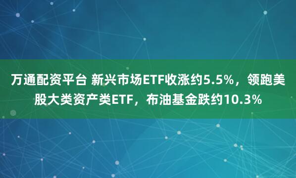 万通配资平台 新兴市场ETF收涨约5.5%，领跑美股大类资产类ETF，布油基金跌约10.3%