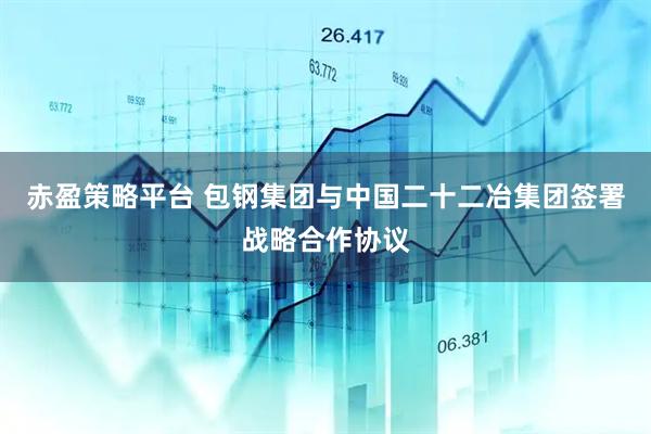 赤盈策略平台 包钢集团与中国二十二冶集团签署战略合作协议