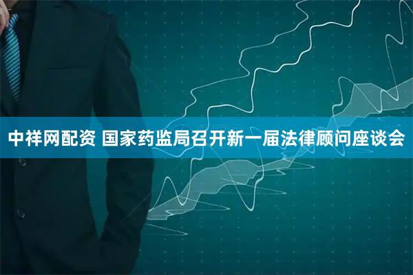 中祥网配资 国家药监局召开新一届法律顾问座谈会