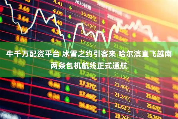 牛千万配资平台 冰雪之约引客来 哈尔滨直飞越南两条包机航线正式通航