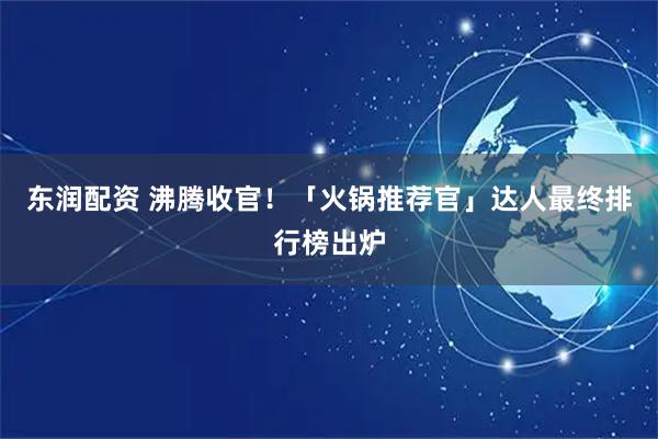 东润配资 沸腾收官！「火锅推荐官」达人最终排行榜出炉