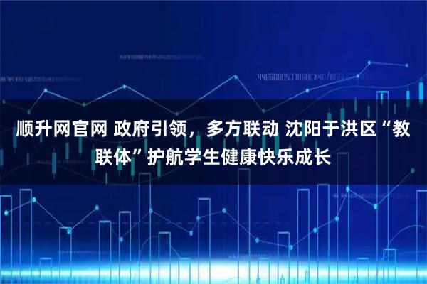 顺升网官网 政府引领，多方联动 沈阳于洪区“教联体”护航学生健康快乐成长