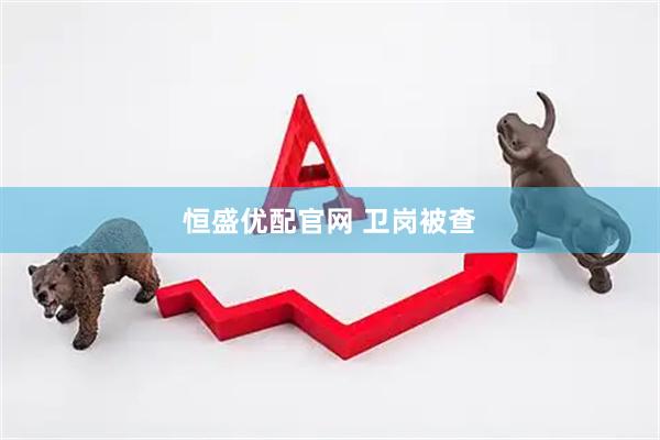 恒盛优配官网 卫岗被查
