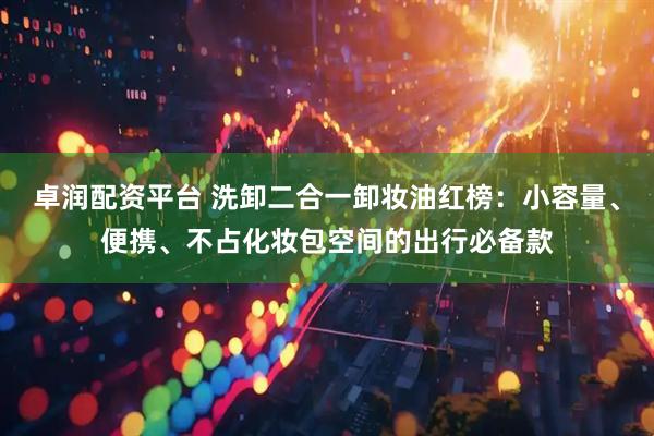 卓润配资平台 洗卸二合一卸妆油红榜：小容量、便携、不占化妆包空间的出行必备款