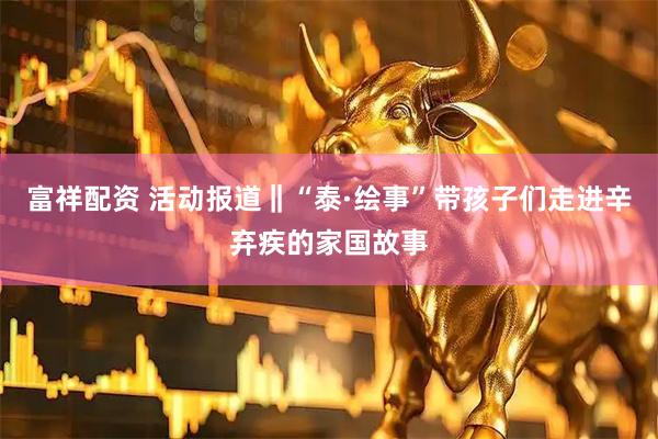 富祥配资 活动报道‖“泰·绘事”带孩子们走进辛弃疾的家国故事