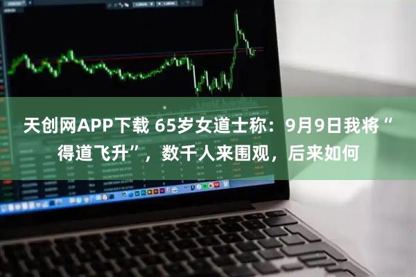 天创网APP下载 65岁女道士称：9月9日我将“得道飞升”，数千人来围观，后来如何