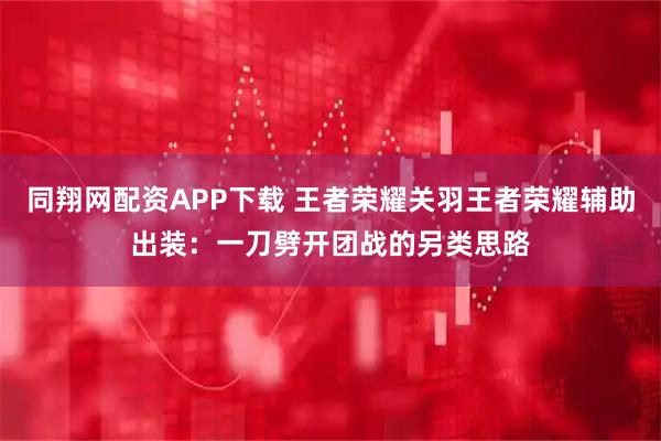 同翔网配资APP下载 王者荣耀关羽王者荣耀辅助出装：一刀劈开团战的另类思路