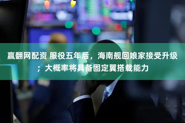赢翻网配资 服役五年后，海南舰回娘家接受升级；大概率将具备固定翼搭载能力