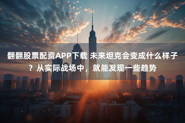 翻翻股票配资APP下载 未来坦克会变成什么样子？从实际战场中，就能发现一些趋势