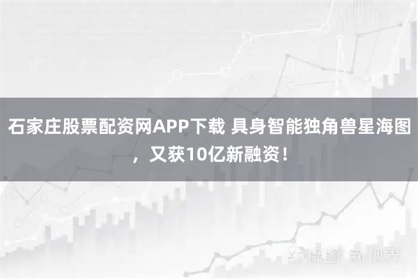 石家庄股票配资网APP下载 具身智能独角兽星海图，又获10亿新融资！