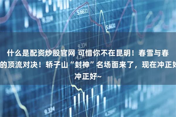 什么是配资炒股官网 可惜你不在昆明！春雪与春花的顶流对决！轿子山“封神”名场面来了，现在冲正好~
