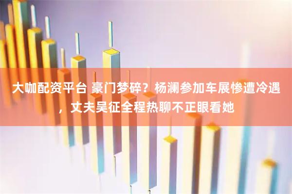 大咖配资平台 豪门梦碎？杨澜参加车展惨遭冷遇，丈夫吴征全程热聊不正眼看她