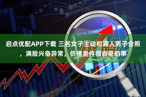 启点优配APP下载 三名女子主动和黑人男子合照，满脸兴奋异常，仿佛是件很自豪的事