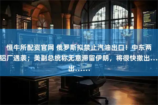 恒牛所配资官网 俄罗斯拟禁止汽油出口！中东两大铝厂遇袭；美副总统称无意滞留伊朗，将很快撤出……