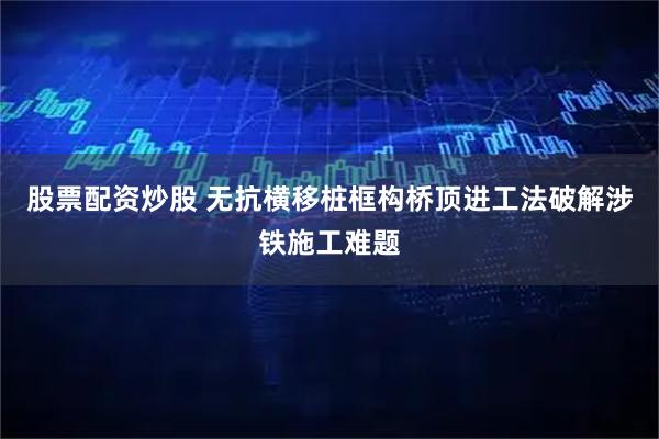 股票配资炒股 无抗横移桩框构桥顶进工法破解涉铁施工难题