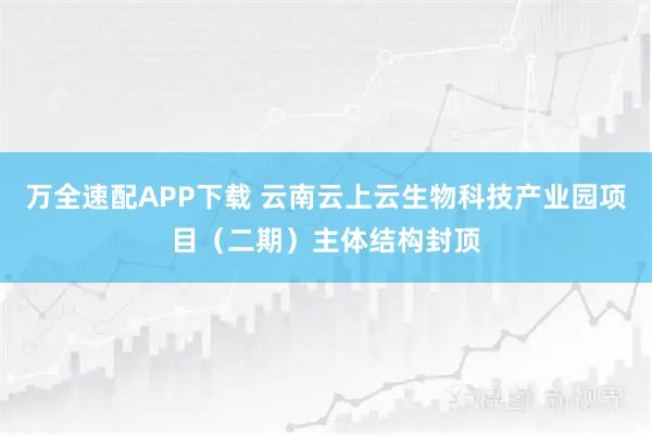 万全速配APP下载 云南云上云生物科技产业园项目（二期）主体结构封顶