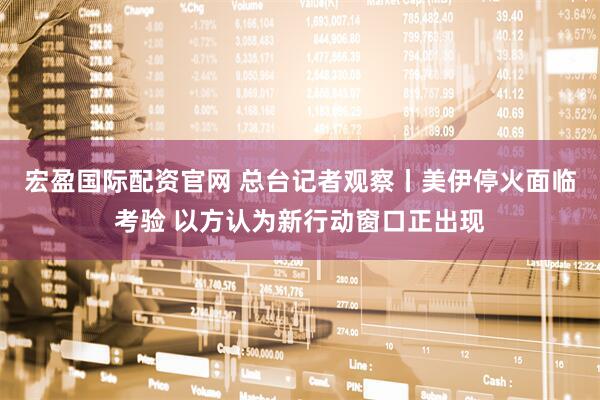 宏盈国际配资官网 总台记者观察丨美伊停火面临考验 以方认为新行动窗口正出现
