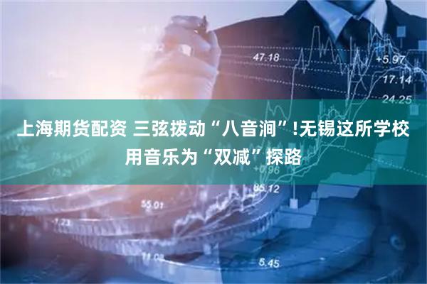 上海期货配资 三弦拨动“八音涧”!无锡这所学校用音乐为“双减”探路